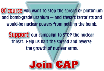Of course you want to stop the spread of plutonium and bomb-grade uranium --- and thwart terrorists and would-be nuclear powers from getting the bomb.  Support our campaign to STOP the nuclear threat.  Help us halt the spread and reverse the growth of nuclear arms.